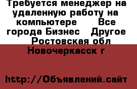 Требуется менеджер на удаленную работу на компьютере!!  - Все города Бизнес » Другое   . Ростовская обл.,Новочеркасск г.